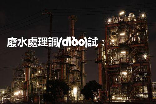 廢水處理調(diào)試：解密環(huán)境守護(hù)者，你真的了解它嗎？